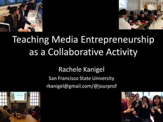 Teaching Media Entrepreneurship
as a Collaborative Activity
Rachele Kanigel
San Francisco State University
rkanigel@gmail.com/@jourprof
 