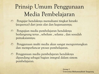 Prinsip Umum Penggunaan
Media Pembelajaran
Pengajar hendaknya memahami tingkat hirarki
(sequence) dari jenis alat dan kegunaannya;
Pengujian media pembelajaran hendaknya
berlangsung terus , sebelum , selama , dan sesudah
pemakaiannya;
Penggunaan multi media akan sangat menguntungkan
dan memperlancar proses pembelajaran.
Penggunaan media pembelajaran hendaknya
dipandang sebagai bagian integral dalam sistem
pembelajaran.
Group 5
Universitas Muhammadiyah Tangerang
 
