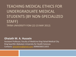 TEACHING MEDICAL ETHICS FOR
UNDERGRADUATE MEDICAL STUDENTS
(BY NON-SPECIALIZED STAFF)
AHFAD UNIVERSITY FOR WOMEN (14 FEBRUARY 2015)
Ghaiath M. A. Hussein
Doctoral Researcher, university of Birmingham,
Former Assistant Professor, Faculty of Medicine King Fahad Medical
City, King Saud Bin Abdulaziz University for Health Sciences
Email: ghaiathme@gmail.com
 