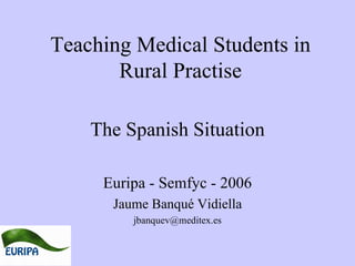 Teaching Medical  S tudents in Rural  P ractise The Spanish  S ituation Euripa - Semfyc - 2006 Jaume Banqué Vidiella [email_address] 