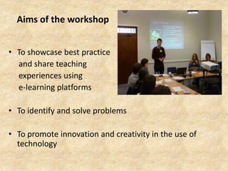 Aims of the workshop
• To showcase best practice
and share teaching
experiences using
e-learning platforms
• To identify a...