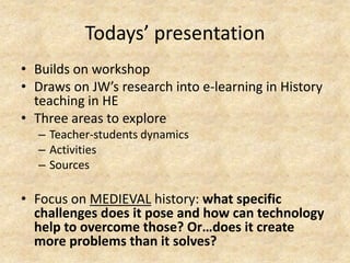 Todays’ presentation
• Builds on workshop
• Draws on JW’s research into e-learning in History
teaching in HE
• Three areas...
