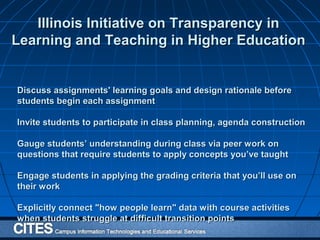 Discuss assignments' learning goals and design rationale beforeDiscuss assignments' learning goals and design rationale before
students begin each assignmentstudents begin each assignment
Invite students to participate in class planning, agenda constructionInvite students to participate in class planning, agenda construction
Gauge students’ understanding during class via peer work onGauge students’ understanding during class via peer work on
questions that require students to apply concepts you’ve taughtquestions that require students to apply concepts you’ve taught
Engage students in applying the grading criteria that you’ll use onEngage students in applying the grading criteria that you’ll use on
their worktheir work
Explicitly connect "how people learn" data with course activitiesExplicitly connect "how people learn" data with course activities
when students struggle at difficult transition pointswhen students struggle at difficult transition points
Illinois Initiative on Transparency inIllinois Initiative on Transparency in
Learning and Teaching in Higher EducationLearning and Teaching in Higher Education
 