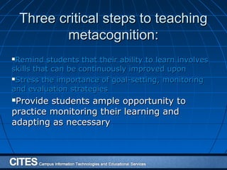 Three critical steps to teachingThree critical steps to teaching
metacognition:metacognition:
Remind students that their ability to learn involvesRemind students that their ability to learn involves
skills that can be continuously improved uponskills that can be continuously improved upon
Stress the importance of goal-setting, monitoringStress the importance of goal-setting, monitoring
and evaluation strategiesand evaluation strategies
Provide students ample opportunity toProvide students ample opportunity to
practice monitoring their learning andpractice monitoring their learning and
adapting as necessaryadapting as necessary
 