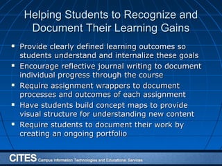 Helping Students to Recognize andHelping Students to Recognize and
Document Their Learning GainsDocument Their Learning Gains
 Provide clearly defined learning outcomes soProvide clearly defined learning outcomes so
students understand and internalize these goalsstudents understand and internalize these goals
 Encourage reflective journal writing to documentEncourage reflective journal writing to document
individual progress through the courseindividual progress through the course
 Require assignment wrappers to documentRequire assignment wrappers to document
processes and outcomes of each assignmentprocesses and outcomes of each assignment
 Have students build concept maps to provideHave students build concept maps to provide
visual structure for understanding new contentvisual structure for understanding new content
 Require students to document their work byRequire students to document their work by
creating an ongoing portfoliocreating an ongoing portfolio
 