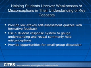 Helping Students Uncover Weaknesses orHelping Students Uncover Weaknesses or
Misconceptions in Their Understanding of KeyMisconceptions in Their Understanding of Key
ConceptsConcepts
 Provide low-stakes self-assessment quizzes withProvide low-stakes self-assessment quizzes with
formative feedbackformative feedback
 Use a student response system to gaugeUse a student response system to gauge
understanding and reveal commonly heldunderstanding and reveal commonly held
misconceptionsmisconceptions
 Provide opportunities for small-group discussionProvide opportunities for small-group discussion
 