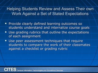 Helping Students Review and Assess Their ownHelping Students Review and Assess Their own
Work Against a Set of Stated ExpectationsWork Against a Set of Stated Expectations
 Provide clearly defined learning outcomes soProvide clearly defined learning outcomes so
students understand and internalize course goalsstudents understand and internalize course goals
 Use grading rubrics that outline the expectationsUse grading rubrics that outline the expectations
of each assignmentof each assignment
 Use peer assessment techniques that requireUse peer assessment techniques that require
students to compare the work of their classmatesstudents to compare the work of their classmates
against a checklist or grading rubricagainst a checklist or grading rubric
 