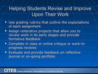 Helping Students Revise and ImproveHelping Students Revise and Improve
Upon Their WorkUpon Their Work
 Use grading rubrics that outline the expectationsUse grading rubrics that outline the expectations
of each assignmentof each assignment
 Assign reiterative projects that allow you toAssign reiterative projects that allow you to
review work in its early stages and providereview work in its early stages and provide
formative feedbackformative feedback
 Complete in class or online critique or work-in-Complete in class or online critique or work-in-
progress reviewsprogress reviews
 Evaluate and provide feedback on reflectiveEvaluate and provide feedback on reflective
journal or on-going portfoliojournal or on-going portfolio
 