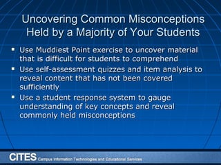 Uncovering Common MisconceptionsUncovering Common Misconceptions
Held by a Majority of Your StudentsHeld by a Majority of Your Students
 Use Muddiest Point exercise to uncover materialUse Muddiest Point exercise to uncover material
that is difficult for students to comprehendthat is difficult for students to comprehend
 Use self-assessment quizzes and item analysis toUse self-assessment quizzes and item analysis to
reveal content that has not been coveredreveal content that has not been covered
sufficientlysufficiently
 Use a student response system to gaugeUse a student response system to gauge
understanding of key concepts and revealunderstanding of key concepts and reveal
commonly held misconceptionscommonly held misconceptions
 