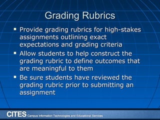 Grading RubricsGrading Rubrics
 Provide grading rubrics for high-stakesProvide grading rubrics for high-stakes
assignments outlining exactassignments outlining exact
expectations and grading criteriaexpectations and grading criteria
 Allow students to help construct theAllow students to help construct the
grading rubric to define outcomes thatgrading rubric to define outcomes that
are meaningful to themare meaningful to them
 Be sure students have reviewed theBe sure students have reviewed the
grading rubric prior to submitting angrading rubric prior to submitting an
assignmentassignment
 