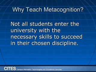 Why Teach Metacognition?Why Teach Metacognition?
Not all students enter theNot all students enter the
university with theuniversity with the
necessary skills to succeednecessary skills to succeed
in their chosen discipline.in their chosen discipline.
 