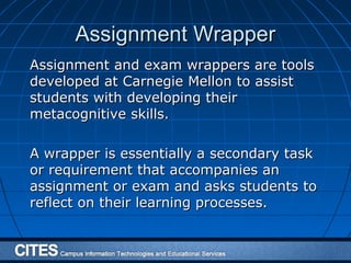 Assignment WrapperAssignment Wrapper
Assignment and exam wrappers are toolsAssignment and exam wrappers are tools
developed at Carnegie Mellon to assistdeveloped at Carnegie Mellon to assist
students with developing theirstudents with developing their
metacognitive skills.metacognitive skills.
A wrapper is essentially a secondary taskA wrapper is essentially a secondary task
or requirement that accompanies anor requirement that accompanies an
assignment or exam and asks students toassignment or exam and asks students to
reflect on their learning processes.reflect on their learning processes.
 