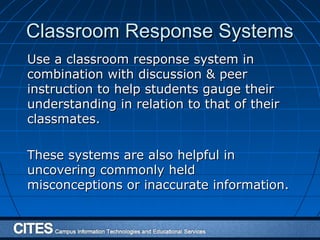Classroom Response SystemsClassroom Response Systems
Use a classroom response system inUse a classroom response system in
combination with discussion & peercombination with discussion & peer
instruction to help students gauge theirinstruction to help students gauge their
understanding in relation to that of theirunderstanding in relation to that of their
classmates.classmates.
These systems are also helpful inThese systems are also helpful in
uncovering commonly helduncovering commonly held
misconceptions or inaccurate information.misconceptions or inaccurate information.
 