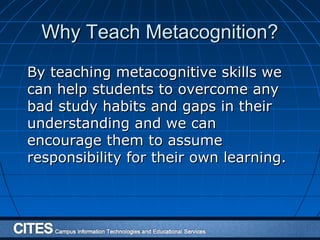 Why Teach Metacognition?Why Teach Metacognition?
By teaching metacognitive skills weBy teaching metacognitive skills we
can help students to overcome anycan help students to overcome any
bad study habits and gaps in theirbad study habits and gaps in their
understanding and we canunderstanding and we can
encourage them to assumeencourage them to assume
responsibility for their own learning.responsibility for their own learning.
 