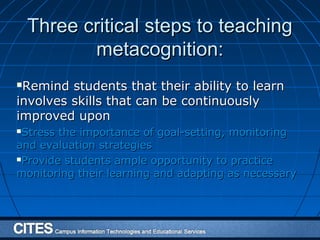 Three critical steps to teachingThree critical steps to teaching
metacognition:metacognition:
Remind students that their ability to learnRemind students that their ability to learn
involves skills that can be continuouslyinvolves skills that can be continuously
improved uponimproved upon
Stress the importance of goal-setting, monitoringStress the importance of goal-setting, monitoring
and evaluation strategiesand evaluation strategies
Provide students ample opportunity to practiceProvide students ample opportunity to practice
monitoring their learning and adapting as necessarymonitoring their learning and adapting as necessary
 