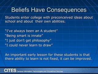 Beliefs Have ConsequencesBeliefs Have Consequences
Students enter college with preconceived ideas aboutStudents enter college with preconceived ideas about
school and about their own abilities.school and about their own abilities.
““I’ve always been an A student”I’ve always been an A student”
““Being smart is innate”Being smart is innate”
““I just don’t get philosophy”I just don’t get philosophy”
““I could never learn to draw”I could never learn to draw”
An important early lesson for these students is thatAn important early lesson for these students is that
there ability to learn is not fixed, it can be improved.there ability to learn is not fixed, it can be improved.
 