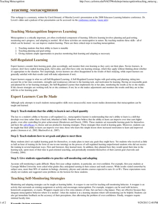 Teaching Metacognition
This webpage is a summary, written by Carol Ormand, of Marsha Lovett's presentation at the 2008 Educause Learning Initiative conference. Dr.
Lovett's slides and a podcast of her presentation can be accessed via the conference website. (more info)
Teaching Metacognition Improves Learning
Metacognition is a critically important, yet often overlooked component of learning. Effective learning involves planning and goal-setting,
monitoring one's progress, and adapting as needed. All of these activities are metacognitive in nature. By teaching students these skills - all of
which can be learned - we can improve student learning. There are three critical steps to teaching metacognition:
Teaching students that their ability to learn is mutable1.
Teaching planning and goal-setting2.
Giving students ample opportunities to practice monitoring their learning and adapting as necessary3.
Self-Regulated Learning
Expert learners consider their learning goals, plan accordingly, and monitor their own learning as they carry out their plans. Novice learners, in
contrast, don't have explicit learning goals, fail to plan, and often have only one learning strategy, which they apply without thinking about whether
it's appropriate to the situation. Not surprisingly, novice learners are often disappointed in the results of their studying, while expert learners are
generally satisfied with their results (and will make adjustments if not).
Expert learners engage in what we call Self-Regulated Learning. A Self-Regulated Learner begins with goal-setting and planning, taking into
account his or her time constraints, strengths and weaknesses relevant to the learning task, and motivation for learning. Having set reasonable goals
and planned his or her learning strategies, the Self-Regulated Learner then implements his or her plan, monitoring the results as he or she studies.
If the chosen strategies are working well, he or she continues; if not, he or she makes adjustments and monitors the results until they are in line
with his or her learning goals.
Expert Learners Can Be Made
Although early attempts to teach students metacognitive skills were unsuccessful, more recent studies demonstrate that metacognition can be
taught and learned.
Step 1: Teach students that the ability to learn is not a fixed quantity
The key to a student's ability to become a self-regulated (i.e., metacognitive) learner is understanding that one's ability to learn is a skill that
develops over time rather than a fixed trait, inherited at birth. Students who believe that the ability to learn can improve over time earn higher
grades, even after controlling for prior achievement (Henderson and Dweck, 1990). These students set reasonable learning goals for themselves
and have the self-efficacy to choose and use productive learning strategies. These strategies then result in learning gains. Moreover, students can
be taught that their ability to learn can improve over time; those who learn this simple lesson show increased motivation to learn and improved
grades (Aronson et al., 2002; Blackwell et al., 2007).
Step 2: Teach students how to set goals and plan to meet them
Many students don't set explicit learning goals for themselves, or make plans to meet any goals they might have. Yet students who received as little
as half an hour of training (in the form of one-to-one tutoring) on the process of self-regulated learning outperformed students who did not receive
the training in several important ways. First and foremost, they learned more. In addition, they planned how they would spend their time in the
learning task, spent more of their time in goal-oriented searching, and periodically reminded themselves of their current goal (Azevedo and
Cromley, 2004).
Step 3: Give students opportunities to practice self-monitoring and adapting
Accurate self-monitoring is quite difficult. Many first-year college students, in particular, are over-confident. For example, first-year students at
Carnegie Mellon University were asked what grades they anticipated earning in their science and math courses. While results varied somewhat by
subject area, more than 90% of students in biology, chemistry, physics and calculus courses expected to earn A's or B's. These expectations were
clearly not realistic and suggested some problems on the horizon for these students.
Teaching Self-Monitoring Strategies
Monitoring and adapting strategies can be taught as learning habits. A wrapper is one tool for teaching self-monitoring behavior. A wrapper is an
activity that surrounds an existing assignment or activity and encourages metacognition. For example, wrappers can be used with lectures,
homework assignments, or exams. Wrappers require just a few extra minutes of time, but can have a big impact. They are effective because they
integrate metacognitive behavior where it is needed - when the student is in a learning situation where self-monitoring can be helpful. Students can
also get immediate feedback on the accuracy of their perceptions, thus alleviating the problem of over-confidence. Finally, wrappers require
minimal faculty time.
Teaching Metacognition http://serc.carleton.edu/NAGTWorkshops/metacognition/teaching_metacog...
1 of 2 9/29/2013 2:40 PM
 
