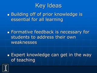 Key Ideas
 Building off of prior knowledge is
essential for all learning
 Formative feedback is necessary for
students to address their own
weaknesses
 Expert knowledge can get in the way
of teaching
 