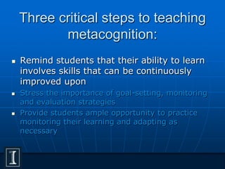 Three critical steps to teaching
metacognition:
 Remind students that their ability to learn
involves skills that can be continuously
improved upon
 Stress the importance of goal-setting, monitoring
and evaluation strategies
 Provide students ample opportunity to practice
monitoring their learning and adapting as
necessary
 
