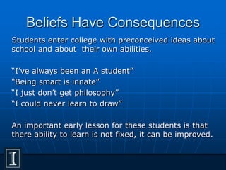 Beliefs Have Consequences
Students enter college with preconceived ideas about
school and about their own abilities.
“I’ve always been an A student”
“Being smart is innate”
“I just don’t get philosophy”
“I could never learn to draw”
An important early lesson for these students is that
there ability to learn is not fixed, it can be improved.
 