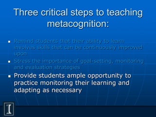 Three critical steps to teaching
metacognition:
 Remind students that their ability to learn
involves skills that can be continuously improved
upon
 Stress the importance of goal-setting, monitoring
and evaluation strategies
 Provide students ample opportunity to
practice monitoring their learning and
adapting as necessary
 