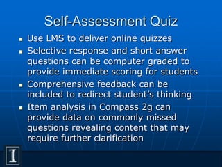 Self-Assessment Quiz
 Use LMS to deliver online quizzes
 Selective response and short answer
questions can be computer graded to
provide immediate scoring for students
 Comprehensive feedback can be
included to redirect student’s thinking
 Item analysis in Compass 2g can
provide data on commonly missed
questions revealing content that may
require further clarification
 