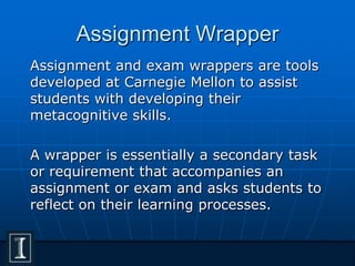 Assignment Wrapper
Assignment and exam wrappers are tools
developed at Carnegie Mellon to assist
students with developing their
metacognitive skills.
A wrapper is essentially a secondary task
or requirement that accompanies an
assignment or exam and asks students to
reflect on their learning processes.
 