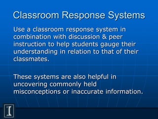 Classroom Response Systems
Use a classroom response system in
combination with discussion & peer
instruction to help students gauge their
understanding in relation to that of their
classmates.
These systems are also helpful in
uncovering commonly held
misconceptions or inaccurate information.
 