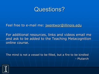 Questions?
Feel free to e-mail me: jwentwor@illinois.edu
For additional resources, links and videos email me
and ask to be added to the Teaching Metacognition
online course.
The mind is not a vessel to be filled, but a fire to be kindled
- Plutarch
 