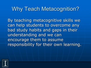 Why Teach Metacognition?
By teaching metacognitive skills we
can help students to overcome any
bad study habits and gaps in their
understanding and we can
encourage them to assume
responsibility for their own learning.
 