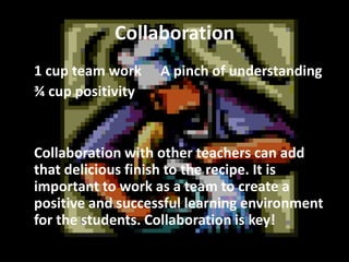Collaboration
1 cup team work
¾ cup positivity

A pinch of understanding

Collaboration with other teachers can add
that delicious finish to the recipe. It is
important to work as a team to create a
positive and successful learning environment
for the students. Collaboration is key!

 