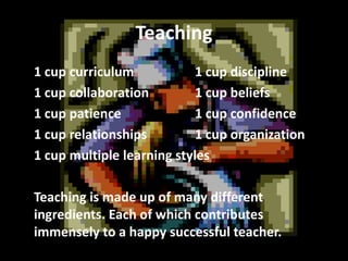Teaching
1 cup curriculum
1 cup discipline
1 cup collaboration
1 cup beliefs
1 cup patience
1 cup confidence
1 cup relationships
1 cup organization
1 cup multiple learning styles
Teaching is made up of many different
ingredients. Each of which contributes
immensely to a happy successful teacher.

 