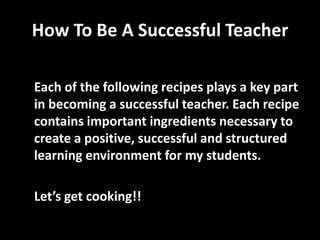 How To Be A Successful Teacher
Each of the following recipes plays a key part
in becoming a successful teacher. Each recipe
contains important ingredients necessary to
create a positive, successful and structured
learning environment for my students.
Let’s get cooking!!

 