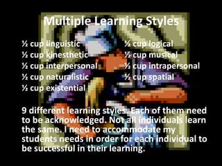 Multiple Learning Styles
½ cup linguistic
½ cup kinesthetic
½ cup interpersonal
½ cup naturalistic
½ cup existential

½ cup logical
½ cup musical
½ cup intrapersonal
½ cup spatial

9 different learning styles. Each of them need
to be acknowledged. Not all individuals learn
the same. I need to accommodate my
students needs in order for each individual to
be successful in their learning.

 