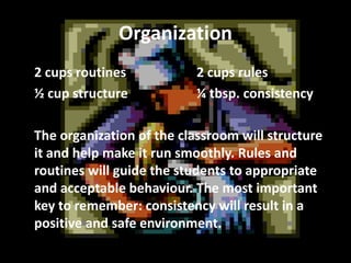 Organization
2 cups routines
½ cup structure

2 cups rules
¼ tbsp. consistency

The organization of the classroom will structure
it and help make it run smoothly. Rules and
routines will guide the students to appropriate
and acceptable behaviour. The most important
key to remember: consistency will result in a
positive and safe environment.

 