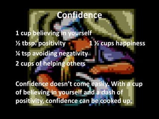 Confidence
1 cup believing in yourself
½ tbsp. positivity
1 ½ cups happiness
¼ tsp avoiding negativity
2 cups of helping others
Confidence doesn’t come easily. With a cup
of believing in yourself and a dash of
positivity, confidence can be cooked up.

 
