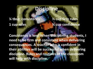Discipline
¼ tbsp. consistency
1 cup rules

½ cup firm rules
¾ cup confidence

Consistency is key! When disciplining students, I
need to be firm and consistent when delivering
consequences. A teacher who is confident in
their abilities will be successful when delivering
discipline. Rules and routines of the classroom
will help with discipline.

 
