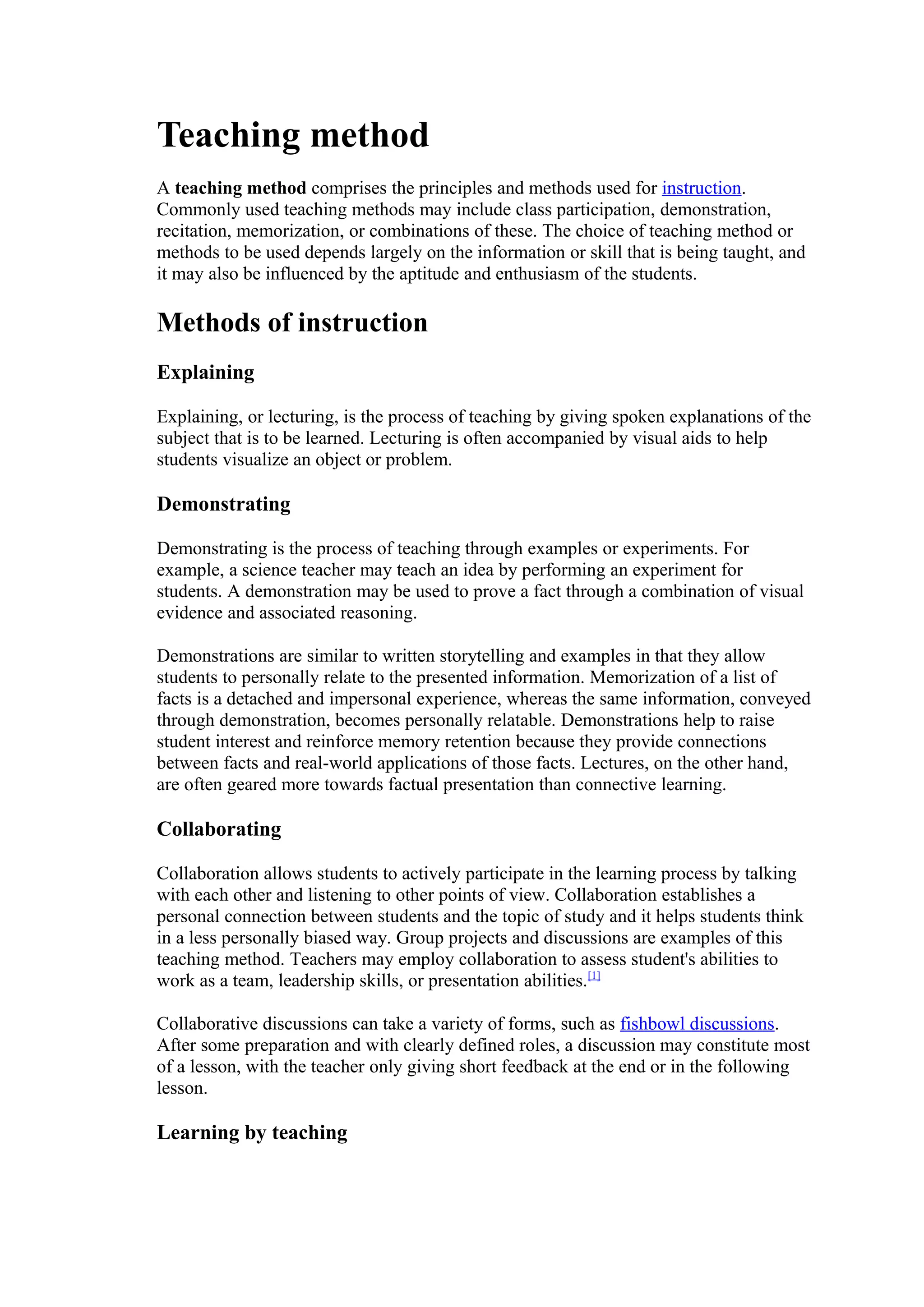 Teaching method
A teaching method comprises the principles and methods used for instruction.
Commonly used teaching methods may include class participation, demonstration,
recitation, memorization, or combinations of these. The choice of teaching method or
methods to be used depends largely on the information or skill that is being taught, and
it may also be influenced by the aptitude and enthusiasm of the students.

Methods of instruction
Explaining

Explaining, or lecturing, is the process of teaching by giving spoken explanations of the
subject that is to be learned. Lecturing is often accompanied by visual aids to help
students visualize an object or problem.

Demonstrating

Demonstrating is the process of teaching through examples or experiments. For
example, a science teacher may teach an idea by performing an experiment for
students. A demonstration may be used to prove a fact through a combination of visual
evidence and associated reasoning.

Demonstrations are similar to written storytelling and examples in that they allow
students to personally relate to the presented information. Memorization of a list of
facts is a detached and impersonal experience, whereas the same information, conveyed
through demonstration, becomes personally relatable. Demonstrations help to raise
student interest and reinforce memory retention because they provide connections
between facts and real-world applications of those facts. Lectures, on the other hand,
are often geared more towards factual presentation than connective learning.

Collaborating

Collaboration allows students to actively participate in the learning process by talking
with each other and listening to other points of view. Collaboration establishes a
personal connection between students and the topic of study and it helps students think
in a less personally biased way. Group projects and discussions are examples of this
teaching method. Teachers may employ collaboration to assess student's abilities to
work as a team, leadership skills, or presentation abilities.[1]

Collaborative discussions can take a variety of forms, such as fishbowl discussions.
After some preparation and with clearly defined roles, a discussion may constitute most
of a lesson, with the teacher only giving short feedback at the end or in the following
lesson.

Learning by teaching
 