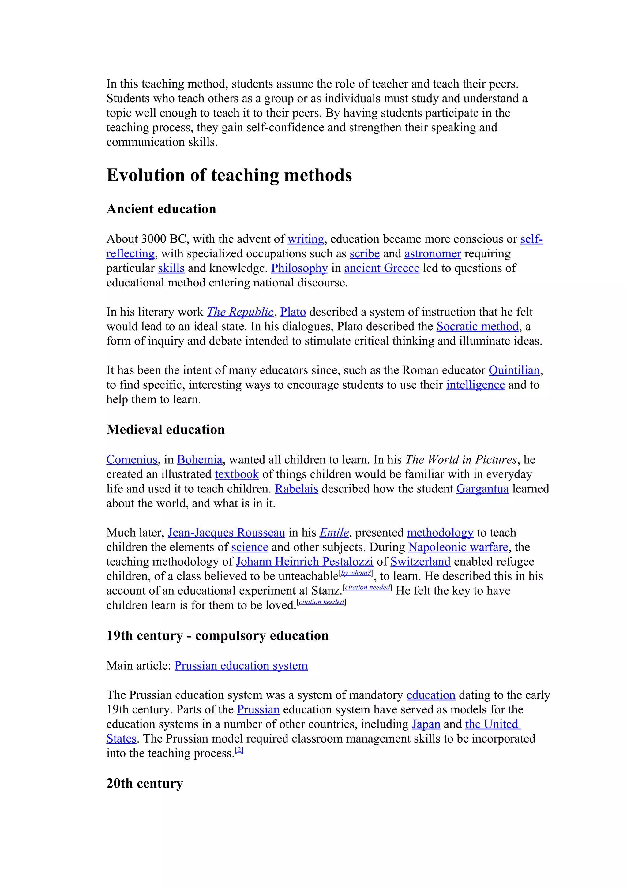 In this teaching method, students assume the role of teacher and teach their peers.
Students who teach others as a group or as individuals must study and understand a
topic well enough to teach it to their peers. By having students participate in the
teaching process, they gain self-confidence and strengthen their speaking and
communication skills.

Evolution of teaching methods
Ancient education

About 3000 BC, with the advent of writing, education became more conscious or self-
reflecting, with specialized occupations such as scribe and astronomer requiring
particular skills and knowledge. Philosophy in ancient Greece led to questions of
educational method entering national discourse.

In his literary work The Republic, Plato described a system of instruction that he felt
would lead to an ideal state. In his dialogues, Plato described the Socratic method, a
form of inquiry and debate intended to stimulate critical thinking and illuminate ideas.

It has been the intent of many educators since, such as the Roman educator Quintilian,
to find specific, interesting ways to encourage students to use their intelligence and to
help them to learn.

Medieval education

Comenius, in Bohemia, wanted all children to learn. In his The World in Pictures, he
created an illustrated textbook of things children would be familiar with in everyday
life and used it to teach children. Rabelais described how the student Gargantua learned
about the world, and what is in it.

Much later, Jean-Jacques Rousseau in his Emile, presented methodology to teach
children the elements of science and other subjects. During Napoleonic warfare, the
teaching methodology of Johann Heinrich Pestalozzi of Switzerland enabled refugee
children, of a class believed to be unteachable[by whom?], to learn. He described this in his
account of an educational experiment at Stanz.[citation needed] He felt the key to have
children learn is for them to be loved.[citation needed]

19th century - compulsory education

Main article: Prussian education system

The Prussian education system was a system of mandatory education dating to the early
19th century. Parts of the Prussian education system have served as models for the
education systems in a number of other countries, including Japan and the United
States. The Prussian model required classroom management skills to be incorporated
into the teaching process.[2]

20th century
 