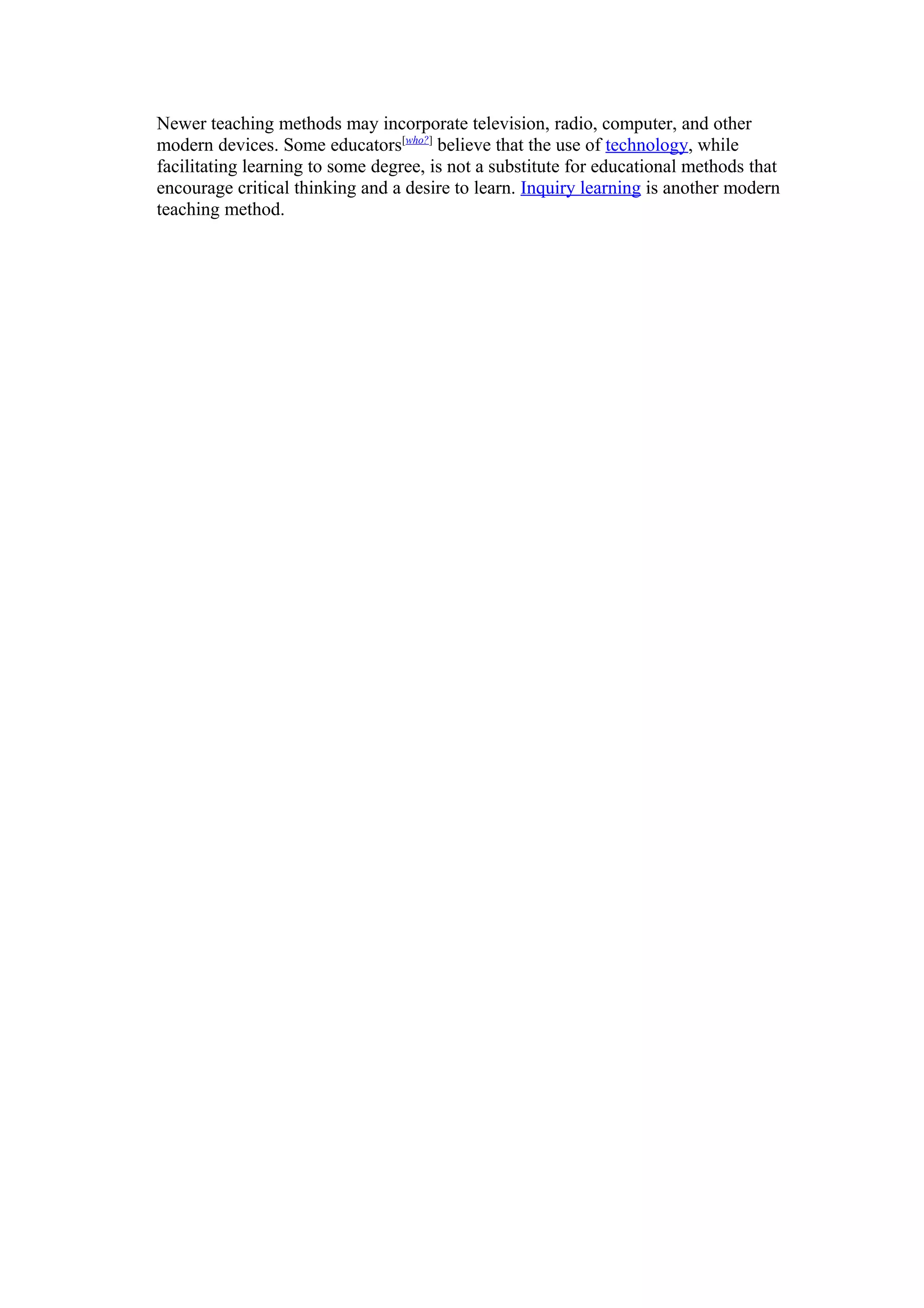 Newer teaching methods may incorporate television, radio, computer, and other
modern devices. Some educators[who?] believe that the use of technology, while
facilitating learning to some degree, is not a substitute for educational methods that
encourage critical thinking and a desire to learn. Inquiry learning is another modern
teaching method.
 