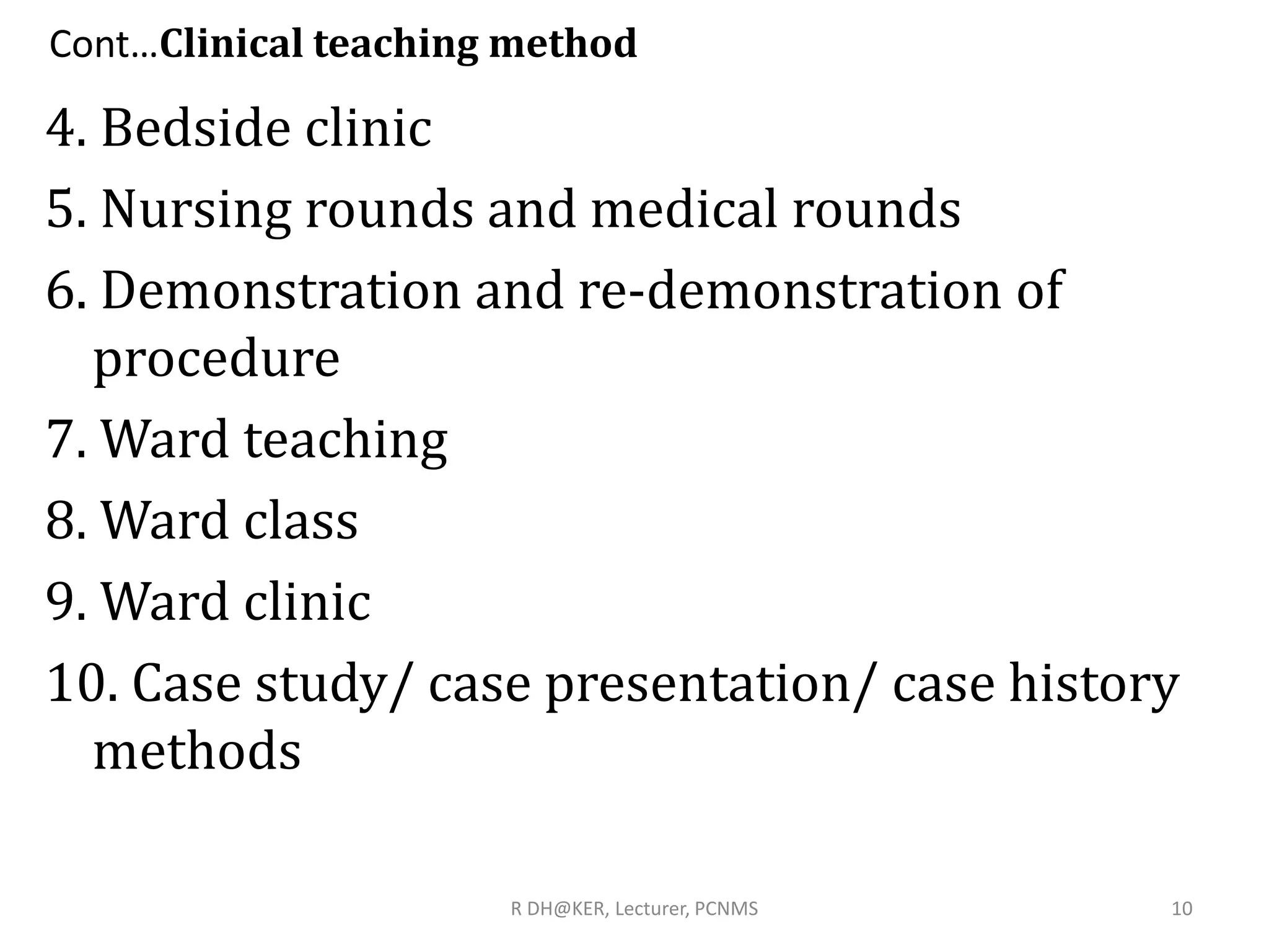 Cont…Clinical teaching method
4. Bedside clinic
5. Nursing rounds and medical rounds
6. Demonstration and re-demonstration of
procedure
7. Ward teaching
8. Ward class
9. Ward clinic
10. Case study/ case presentation/ case history
methods
10R DH@KER, Lecturer, PCNMS
 