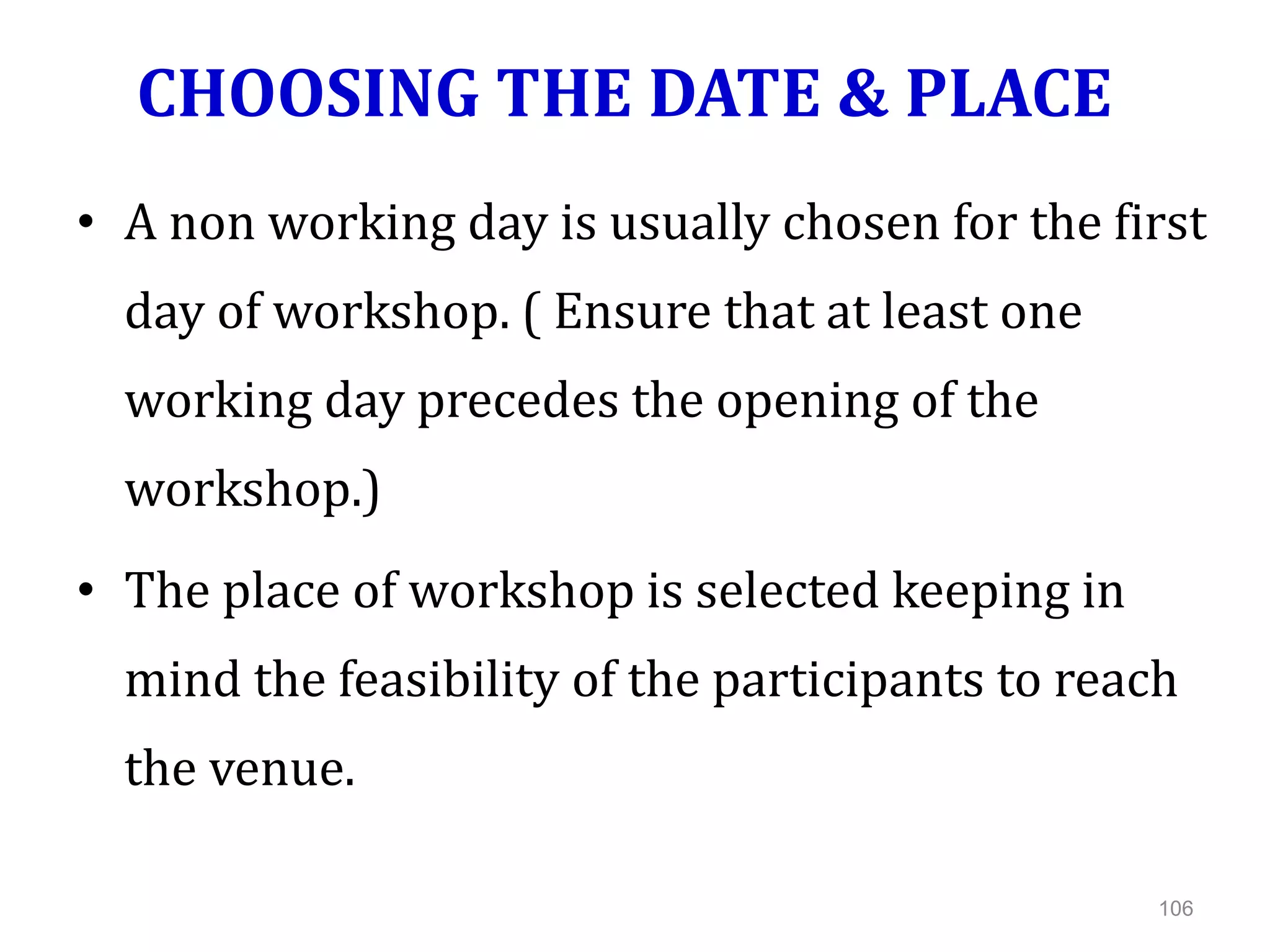 CHOOSING THE DATE & PLACE
• A non working day is usually chosen for the first
day of workshop. ( Ensure that at least one
working day precedes the opening of the
workshop.)
• The place of workshop is selected keeping in
mind the feasibility of the participants to reach
the venue.
106
 