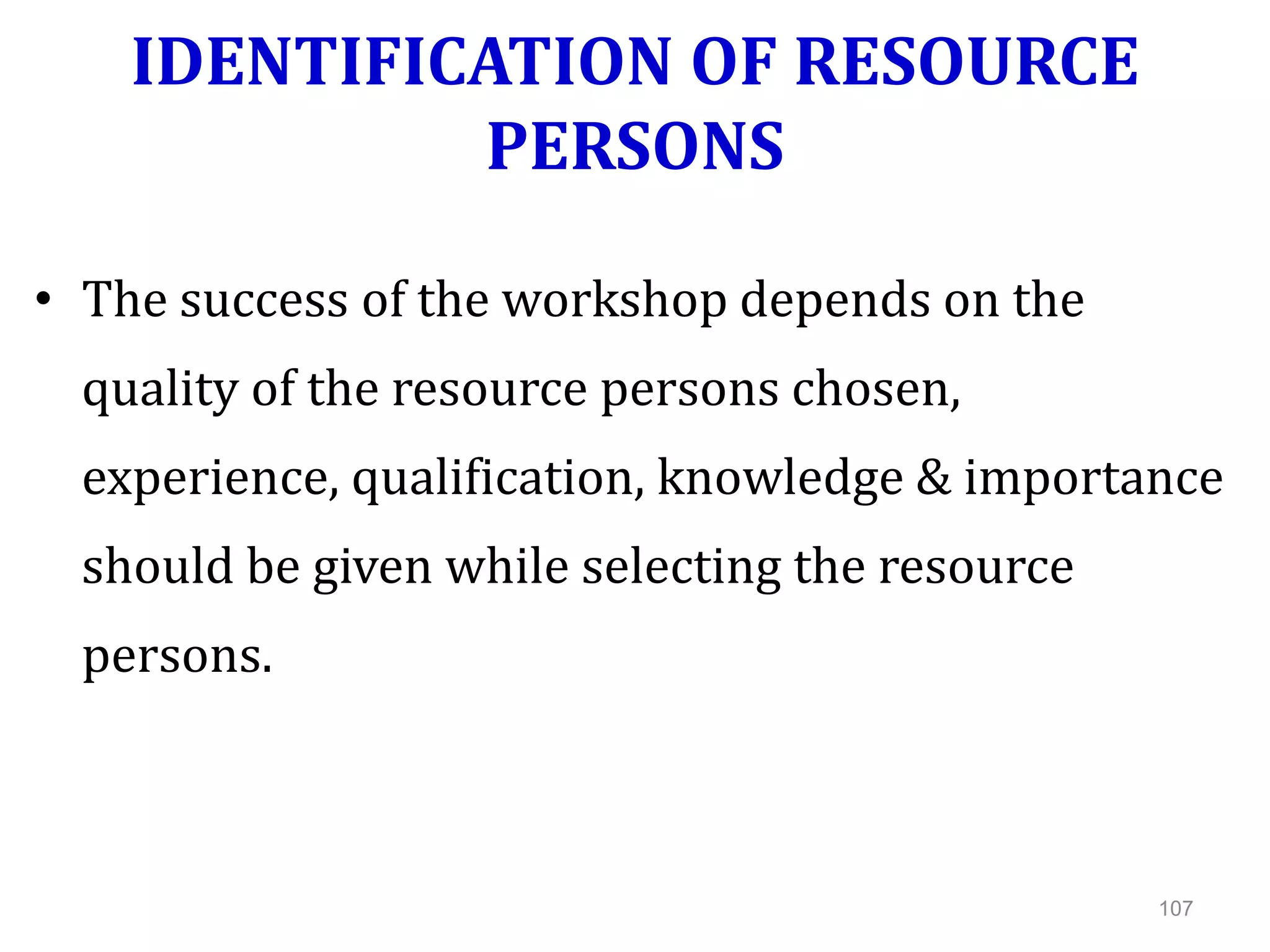 IDENTIFICATION OF RESOURCE
PERSONS
• The success of the workshop depends on the
quality of the resource persons chosen,
experience, qualification, knowledge & importance
should be given while selecting the resource
persons.
107
 