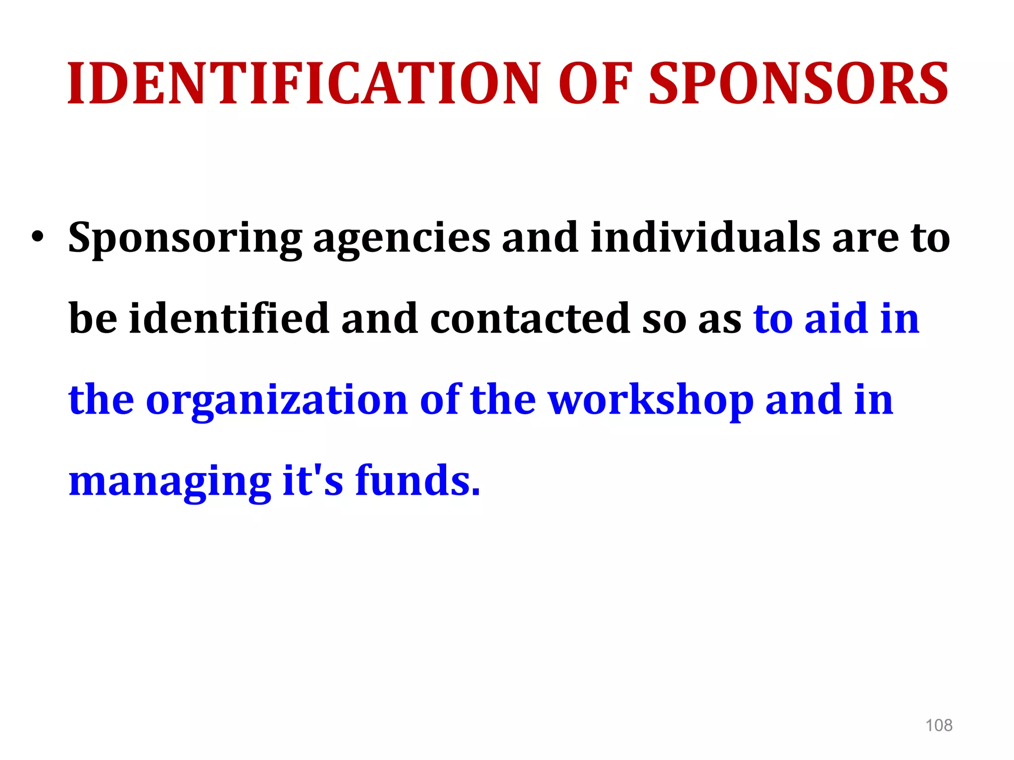 IDENTIFICATION OF SPONSORS
• Sponsoring agencies and individuals are to
be identified and contacted so as to aid in
the organization of the workshop and in
managing it's funds.
108
 