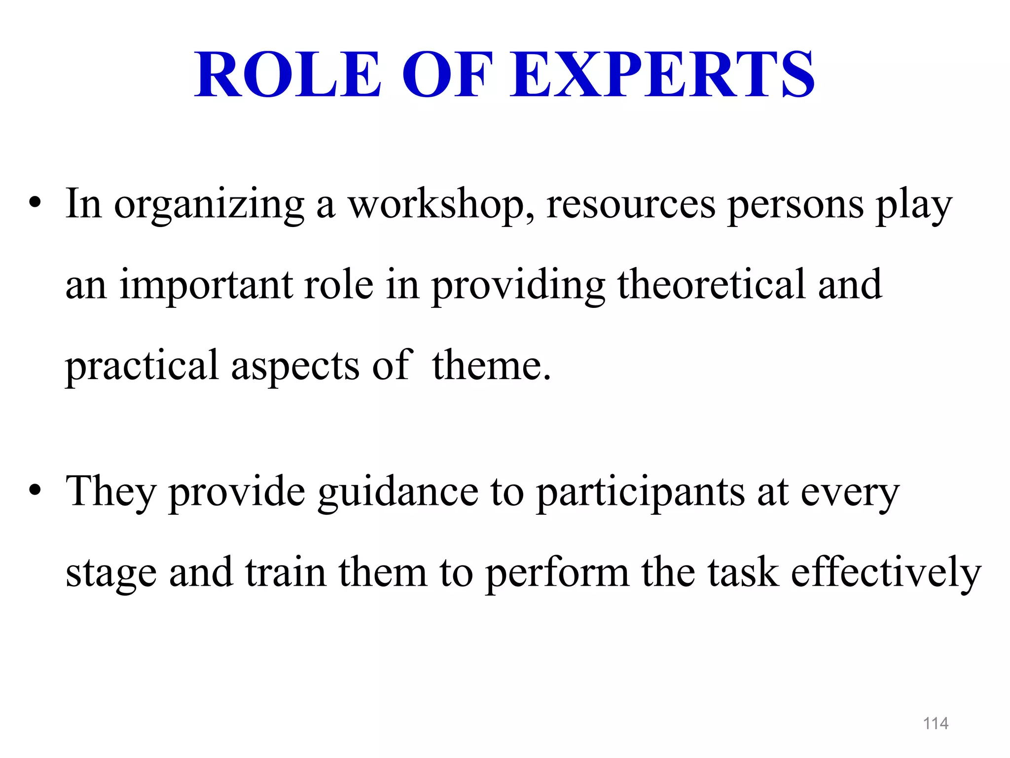 ROLE OF EXPERTS
• In organizing a workshop, resources persons play
an important role in providing theoretical and
practical aspects of theme.
• They provide guidance to participants at every
stage and train them to perform the task effectively
114
 