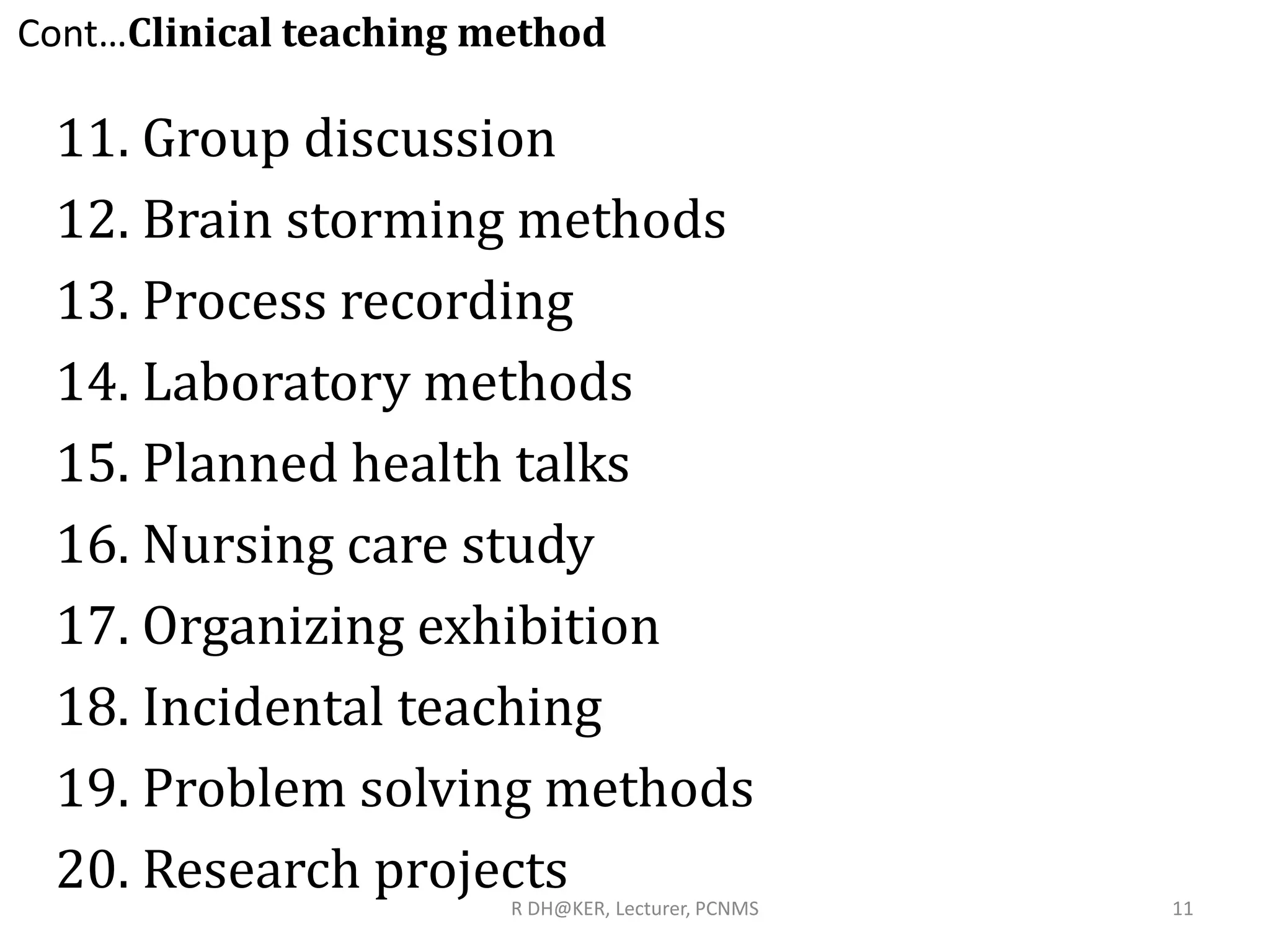 11. Group discussion
12. Brain storming methods
13. Process recording
14. Laboratory methods
15. Planned health talks
16. Nursing care study
17. Organizing exhibition
18. Incidental teaching
19. Problem solving methods
20. Research projects
Cont…Clinical teaching method
11R DH@KER, Lecturer, PCNMS
 