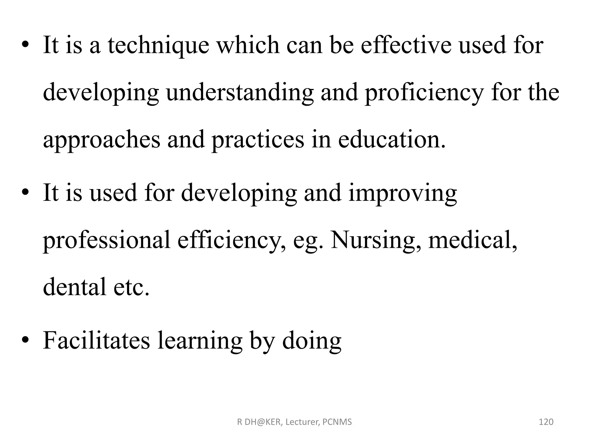 • It is a technique which can be effective used for
developing understanding and proficiency for the
approaches and practices in education.
• It is used for developing and improving
professional efficiency, eg. Nursing, medical,
dental etc.
• Facilitates learning by doing
R DH@KER, Lecturer, PCNMS 120
 
