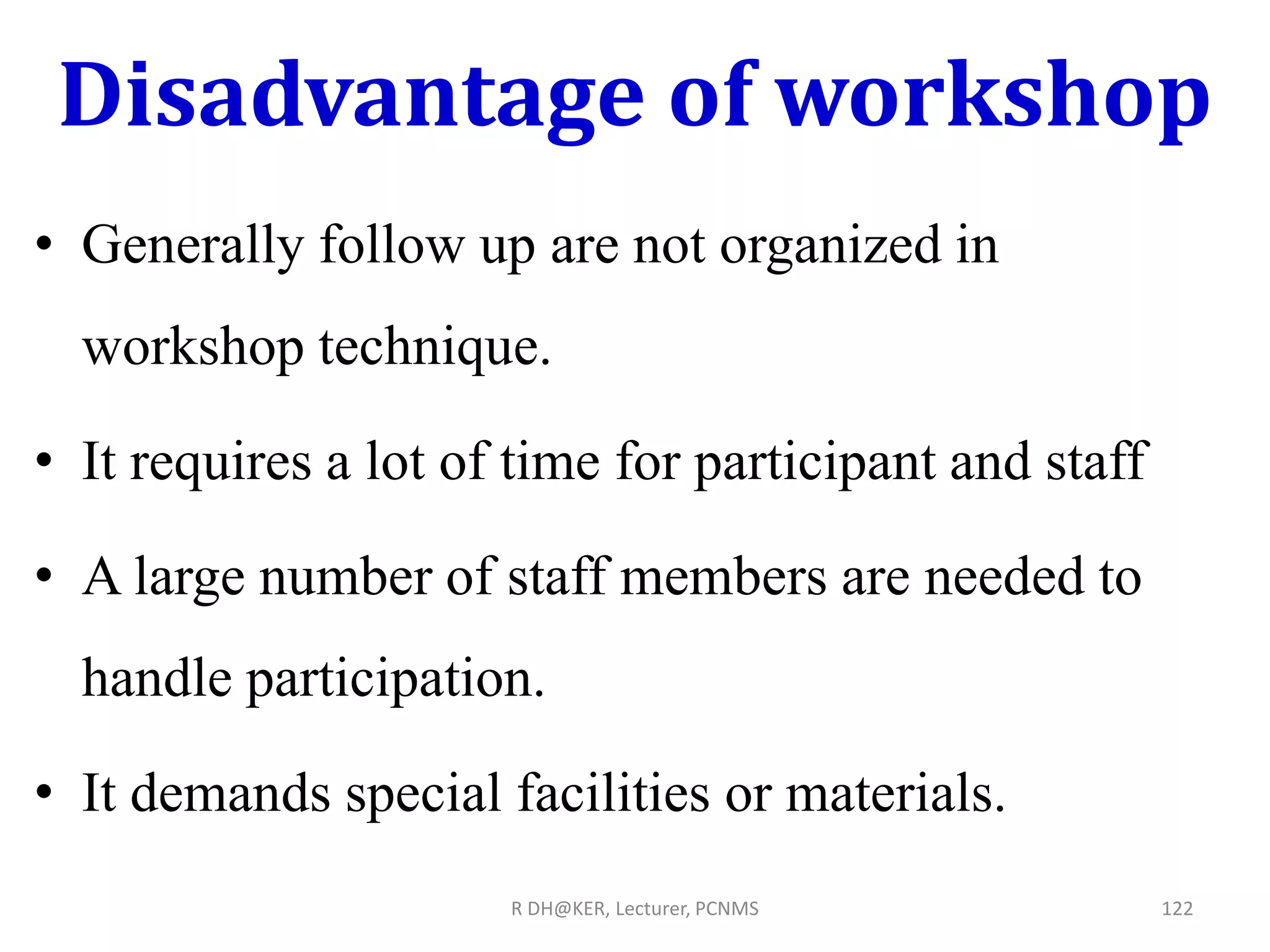 Disadvantage of workshop
• Generally follow up are not organized in
workshop technique.
• It requires a lot of time for participant and staff
• A large number of staff members are needed to
handle participation.
• It demands special facilities or materials.
R DH@KER, Lecturer, PCNMS 122
 