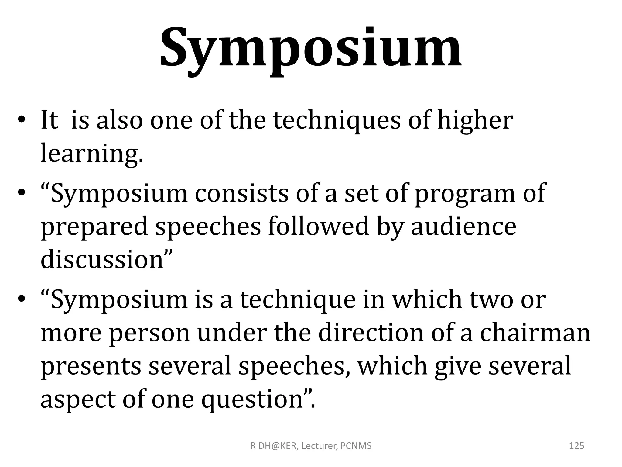 Symposium
• It is also one of the techniques of higher
learning.
• “Symposium consists of a set of program of
prepared speeches followed by audience
discussion”
• “Symposium is a technique in which two or
more person under the direction of a chairman
presents several speeches, which give several
aspect of one question”.
R DH@KER, Lecturer, PCNMS 125
 