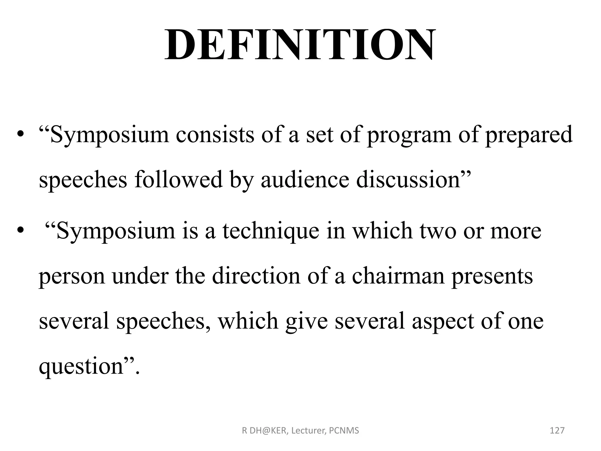 DEFINITION
• “Symposium consists of a set of program of prepared
speeches followed by audience discussion”
• “Symposium is a technique in which two or more
person under the direction of a chairman presents
several speeches, which give several aspect of one
question”.
R DH@KER, Lecturer, PCNMS 127
 